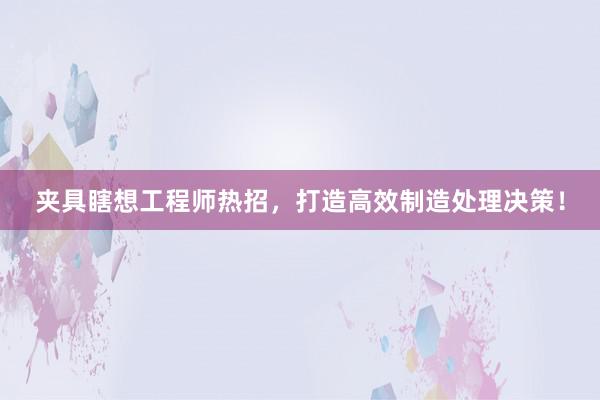 夹具瞎想工程师热招，打造高效制造处理决策！